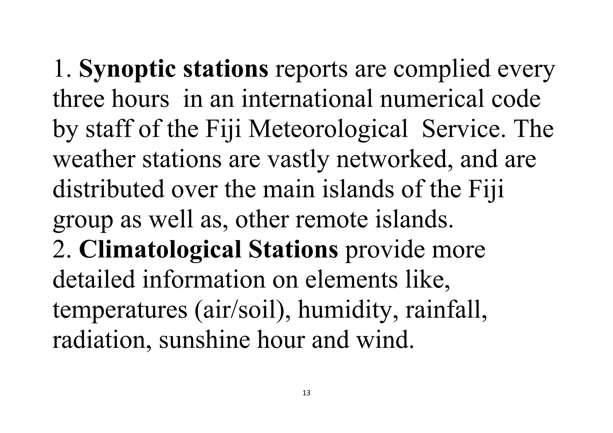 13
1. Synoptic stations reports are complied every
three hours in an international numerical code
by staff of the Fiji Meteorological Service. The
weather stations are vastly networked, and are
distributed over the main islands of the Fiji
group as well as, other remote islands.
2. Climatological Stations provide more
detailed information on elements like,
temperatures (air/soil), humidity, rainfall,
radiation, sunshine hour and wind.
 