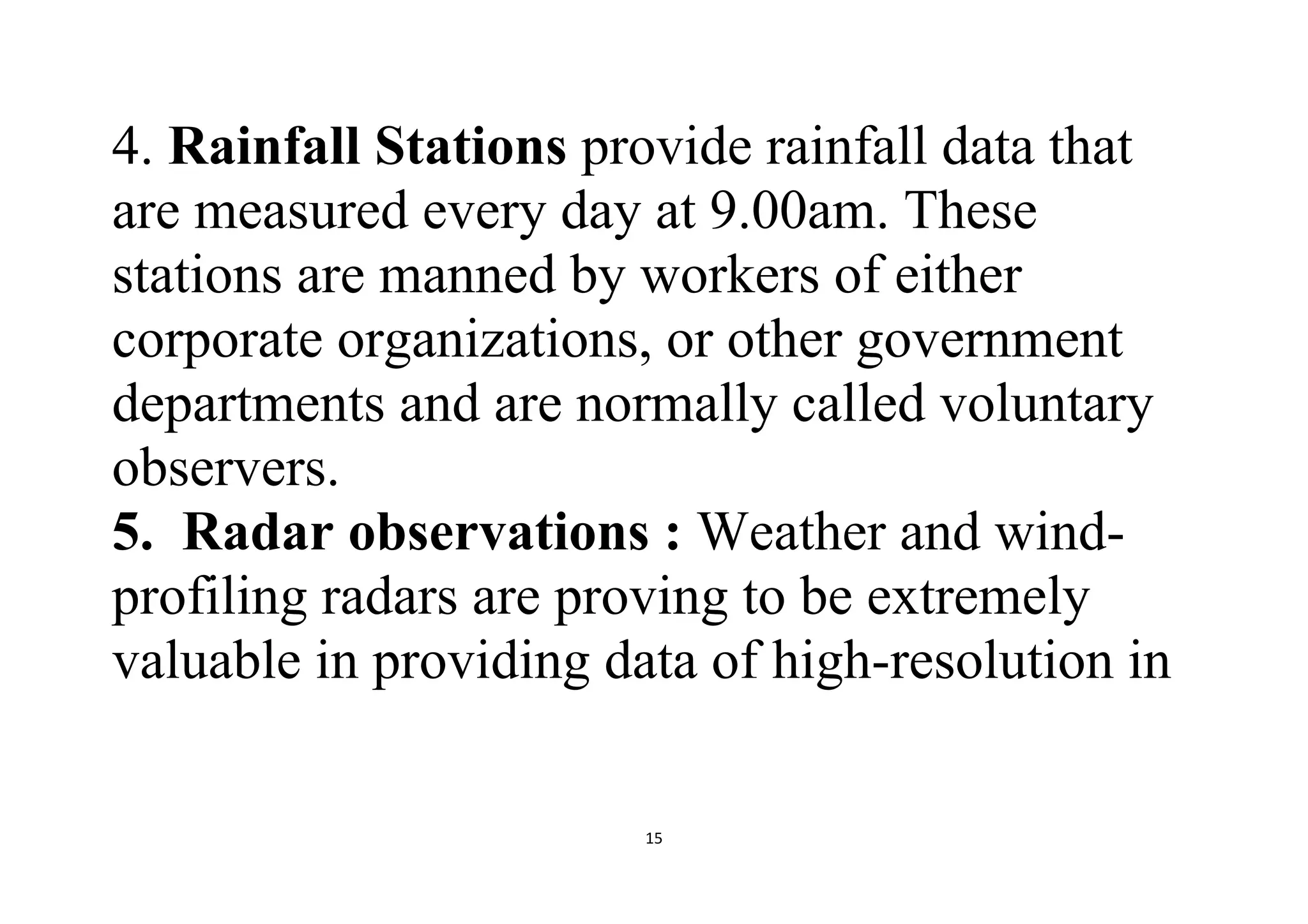 15
4. Rainfall Stations provide rainfall data that
are measured every day at 9.00am. These
stations are manned by workers of either
corporate organizations, or other government
departments and are normally called voluntary
observers.
5. Radar observations : Weather and wind-
profiling radars are proving to be extremely
valuable in providing data of high-resolution in
 