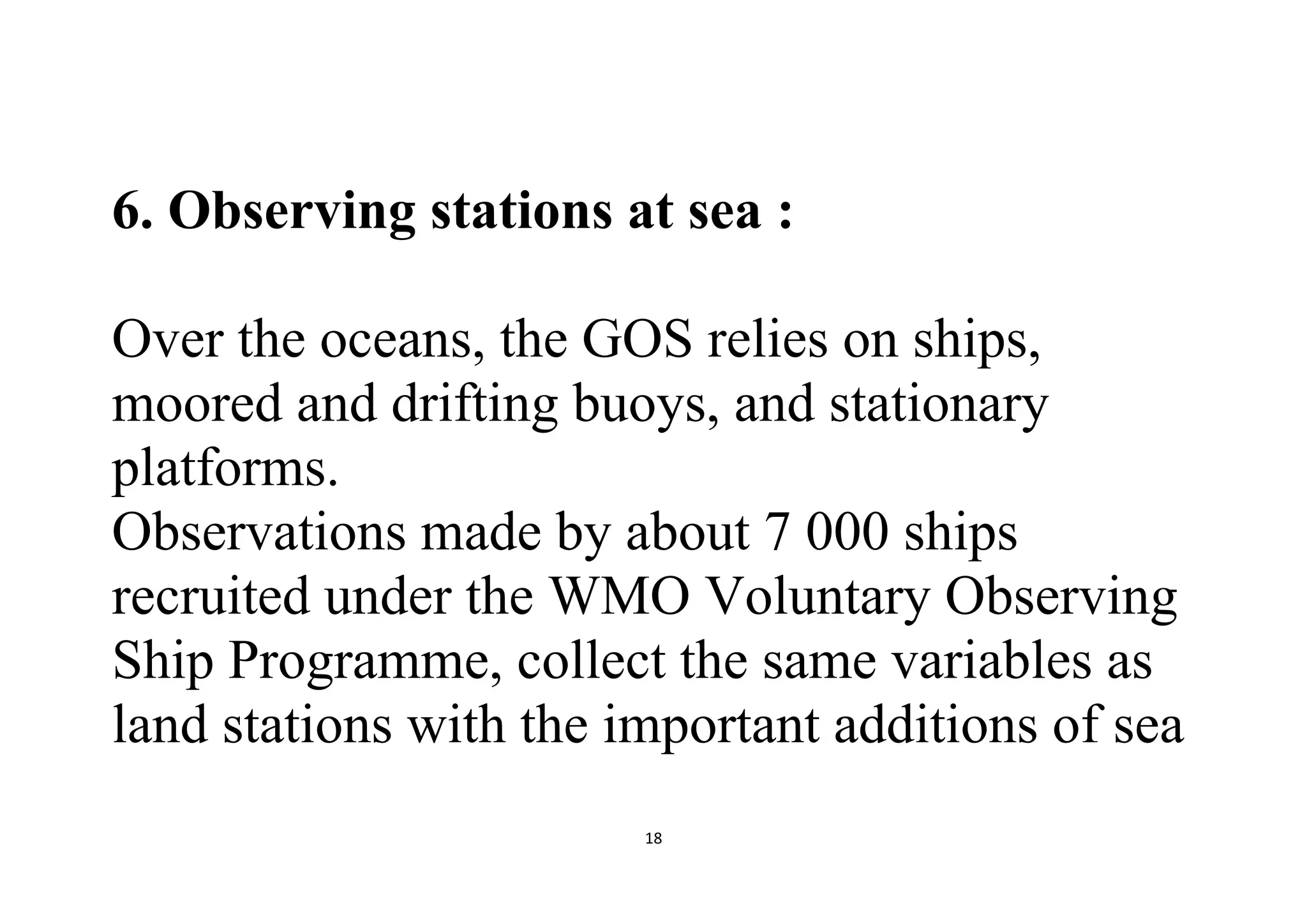 18
6. Observing stations at sea :
Over the oceans, the GOS relies on ships,
moored and drifting buoys, and stationary
platforms.
Observations made by about 7 000 ships
recruited under the WMO Voluntary Observing
Ship Programme, collect the same variables as
land stations with the important additions of sea
 