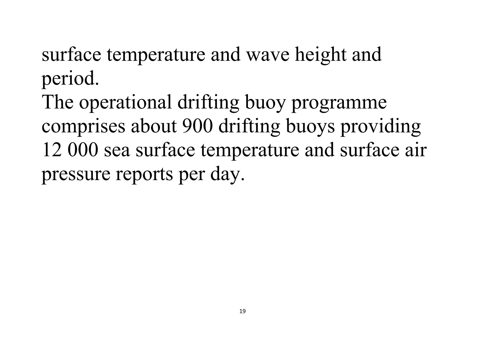 19
surface temperature and wave height and
period.
The operational drifting buoy programme
comprises about 900 drifting buoys providing
12 000 sea surface temperature and surface air
pressure reports per day.
 