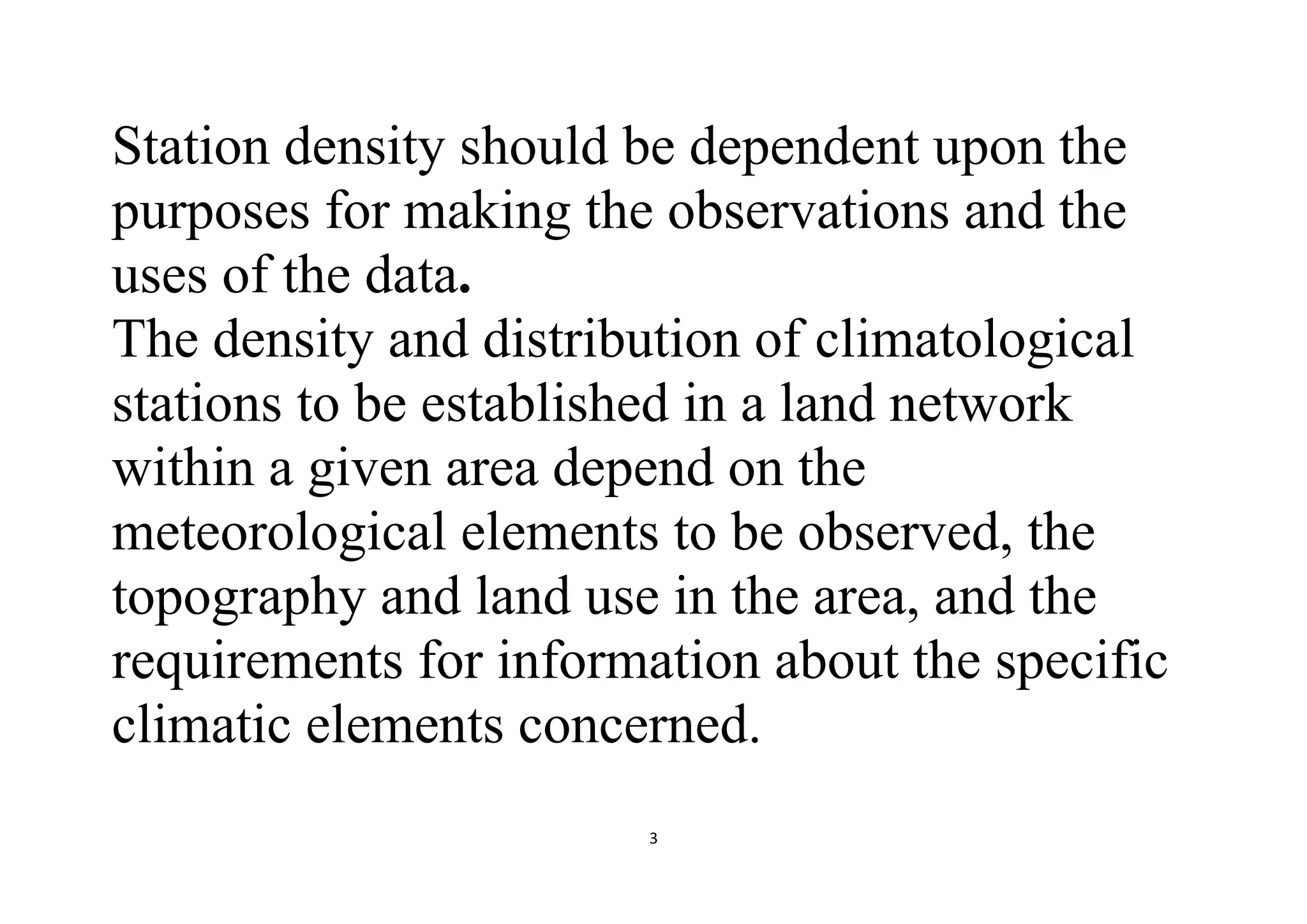 3
Station density should be dependent upon the
purposes for making the observations and the
uses of the data.
The density and distribution of climatological
stations to be established in a land network
within a given area depend on the
meteorological elements to be observed, the
topography and land use in the area, and the
requirements for information about the specific
climatic elements concerned.
 