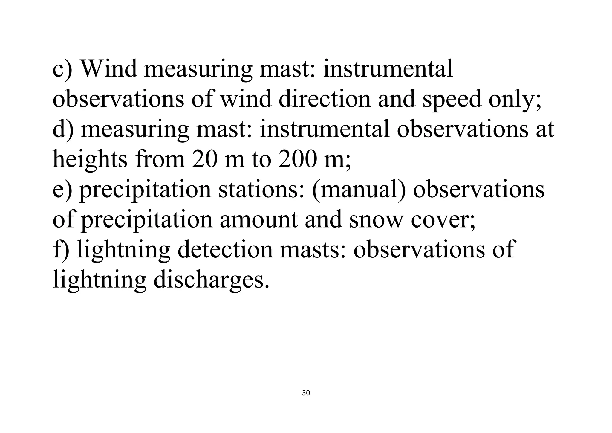 30
c) Wind measuring mast: instrumental
observations of wind direction and speed only;
d) measuring mast: instrumental observations at
heights from 20 m to 200 m;
e) precipitation stations: (manual) observations
of precipitation amount and snow cover;
f) lightning detection masts: observations of
lightning discharges.
 