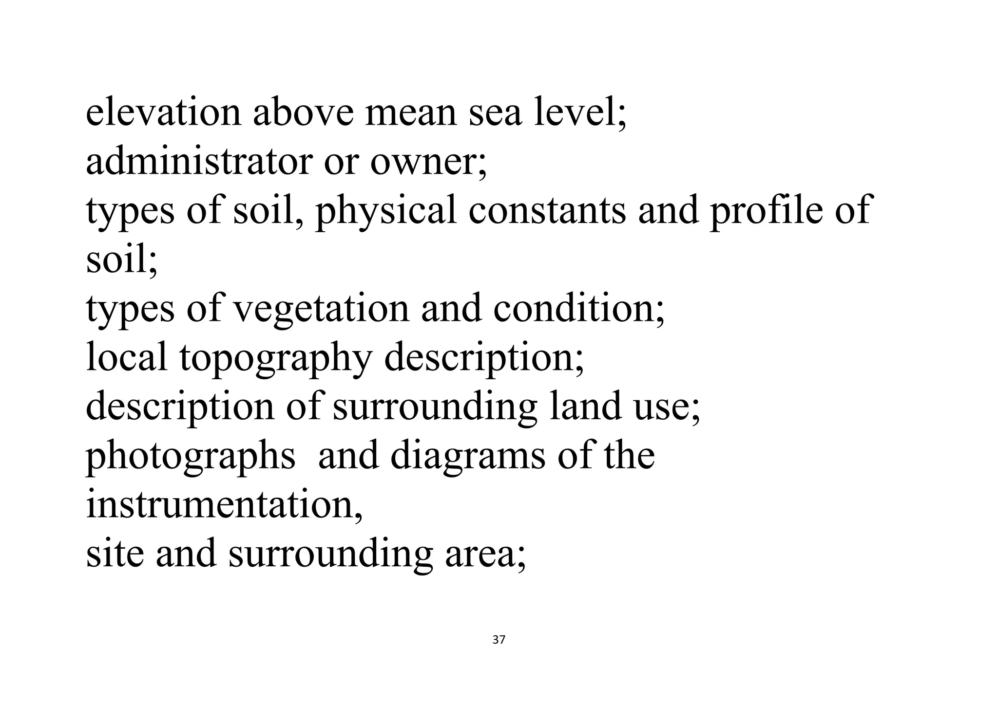 37
elevation above mean sea level;
administrator or owner;
types of soil, physical constants and profile of
soil;
types of vegetation and condition;
local topography description;
description of surrounding land use;
photographs and diagrams of the
instrumentation,
site and surrounding area;
 