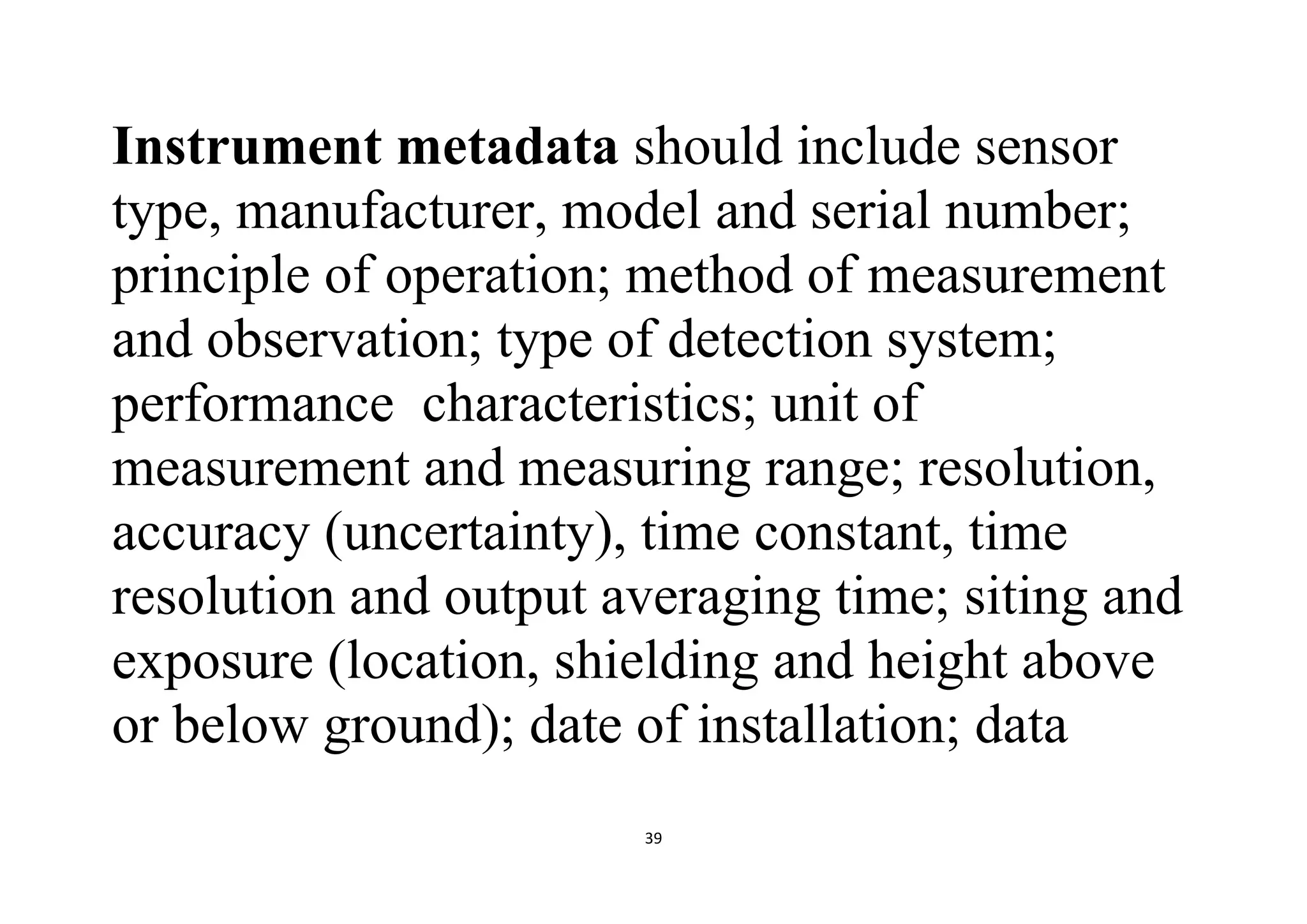 39
Instrument metadata should include sensor
type, manufacturer, model and serial number;
principle of operation; method of measurement
and observation; type of detection system;
performance characteristics; unit of
measurement and measuring range; resolution,
accuracy (uncertainty), time constant, time
resolution and output averaging time; siting and
exposure (location, shielding and height above
or below ground); date of installation; data
 