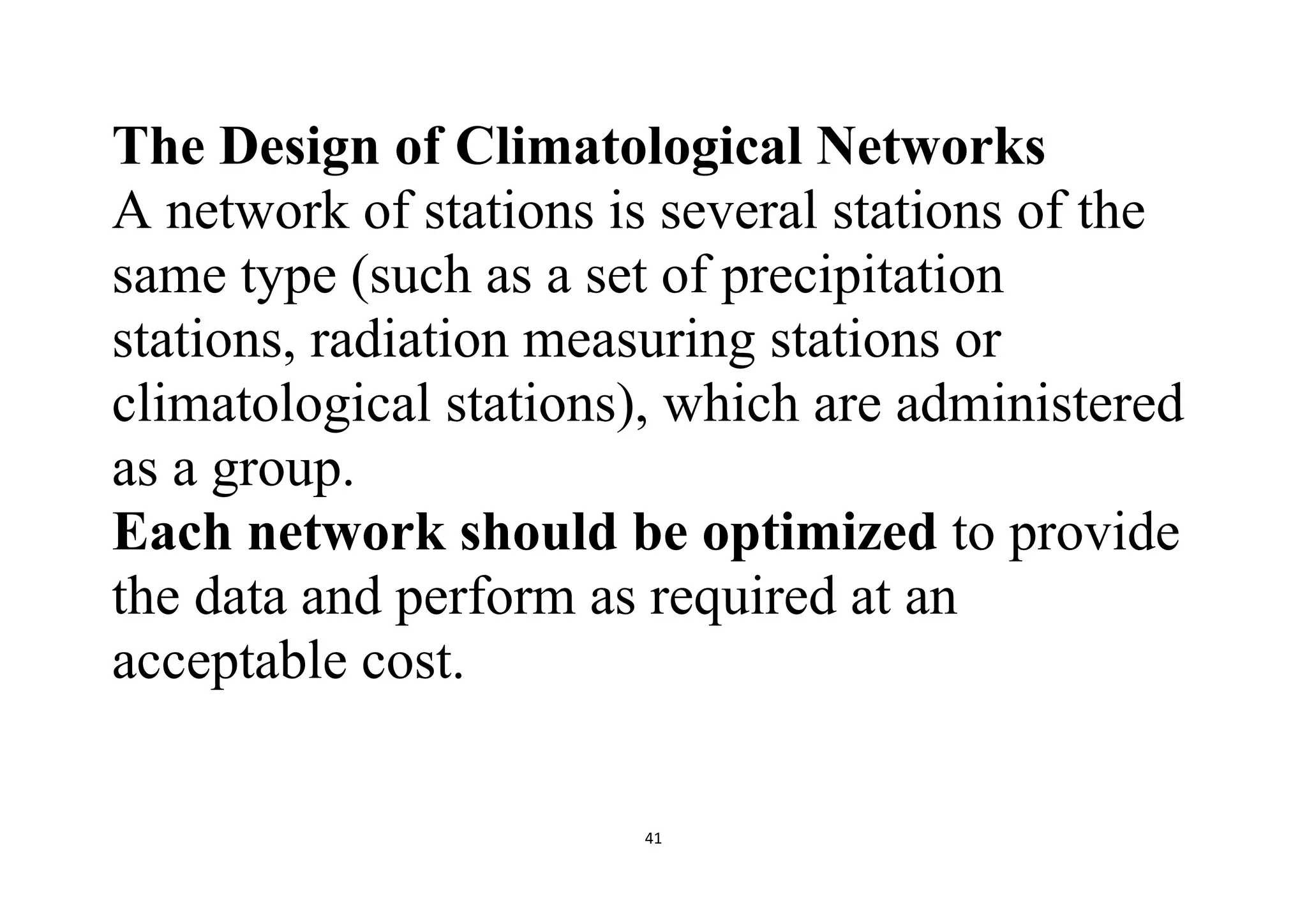 41
The Design of Climatological Networks
A network of stations is several stations of the
same type (such as a set of precipitation
stations, radiation measuring stations or
climatological stations), which are administered
as a group.
Each network should be optimized to provide
the data and perform as required at an
acceptable cost.
 