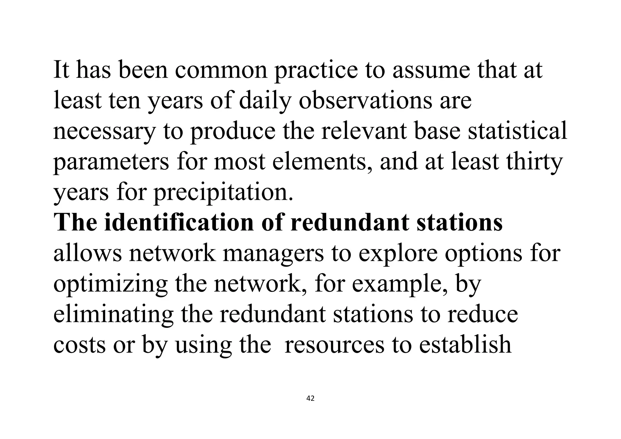 42
It has been common practice to assume that at
least ten years of daily observations are
necessary to produce the relevant base statistical
parameters for most elements, and at least thirty
years for precipitation.
The identification of redundant stations
allows network managers to explore options for
optimizing the network, for example, by
eliminating the redundant stations to reduce
costs or by using the resources to establish
 