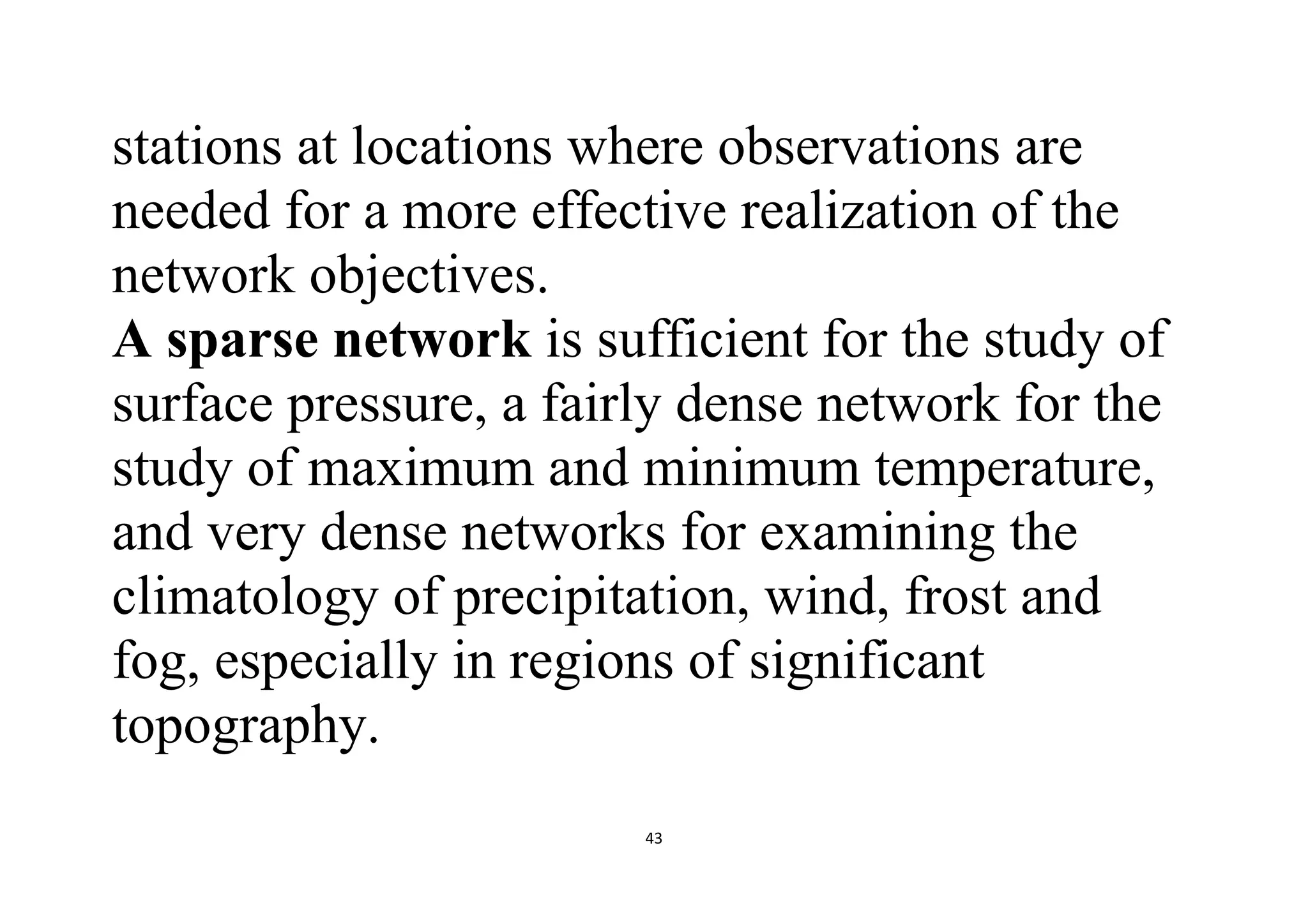 43
stations at locations where observations are
needed for a more effective realization of the
network objectives.
A sparse network is sufficient for the study of
surface pressure, a fairly dense network for the
study of maximum and minimum temperature,
and very dense networks for examining the
climatology of precipitation, wind, frost and
fog, especially in regions of significant
topography.
 