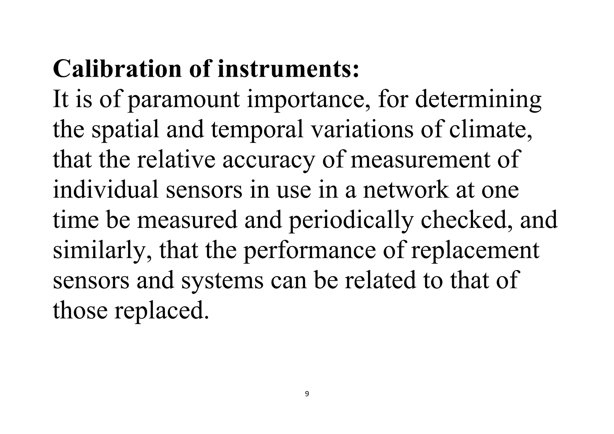 9
Calibration of instruments:
It is of paramount importance, for determining
the spatial and temporal variations of climate,
that the relative accuracy of measurement of
individual sensors in use in a network at one
time be measured and periodically checked, and
similarly, that the performance of replacement
sensors and systems can be related to that of
those replaced.
 