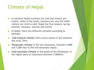 Climate of Nepal
 In northern Nepal summers are cool and winters are
severe, while in the south, summers are very hot while
winters are mild to cold. Nepal has five seasons: spring,
summer, monsoon, autumn and winter.
 In Nepal, there are different climates according to
altitude:
 Sub-tropical climate with a rainy season in the southern
flat strip, Tarai
 Temperate climate in the low mountains, between 4,000
and 7,000 feet in the mid-mountain region,
 Cold mountain climate in the peaks of the Himalayas. in
the higher parts of mountains between 7,000feet
 