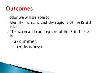 Today we will be able to:
 Identify the rainy and dry regions of the British
Isles
 The warm and cool regions of the British Isles
in
(a) summer,
(b) in winter
 