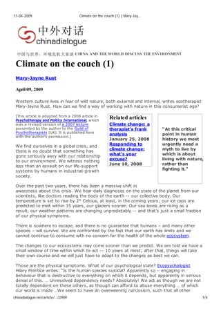 11-04-2009                           Climate on the couch (1) | Mary-Jay…




  中国与世界，环境危机大家谈 CHINA AND THE WORLD DISCUSS THE ENVIRONMENT

 Climate on the couch (1)
 Mary-Jayne Rust

 April 09, 2009

 Western culture lives in fear of wild nature, both external and internal, writes ecotherapist
 Mary-Jayne Rust. How can we find a way of working with nature in this consumerist age?

 [This article is adapted from a 2008 article in
                                                      Related articles
 Psychotherapy and Politics International, w hich
                                                      Climate change: a
 w as a revised version of a 2007 lecture
 presented by the author to the Guild of              therapist’s frank     “At this critical
 Psychotherapists (UK). It is published here
                                                      analysis              point in human
 w ith the author’s permission.]
                                                      January 25, 2008      history we most
                                                      Responding to         urgently need a
 We find ourselves in a global crisis, and
                                                      climate change:       myth to live by
 there is no doubt that something has
                                                      what’s your           which is about
 gone seriously awry with our relationship
                                                      excuse?               living with nature,
 to our environment. We witness nothing
                                                      June 10, 2008         rather than
 less than an assault on our life-support
                                                                            fighting it.”
 systems by humans in industrial-growth
 society.

 Over the past two years, there has been a massive shift in
 awareness about this crisis. We hear daily diagnoses on the state of the planet from our
 scientists, like doctors reading the body of the earth -- our collective body. Our
 temperature is set to rise by 2° Celsius, at least, in the coming years; our ice caps are
 predicted to melt within 35 years, our glaciers sooner. Our sea levels are rising as a
 result, our weather patterns are changing unpredictably -- and that’s just a small fraction
 of our physical symptoms.

 There is nowhere to escape, and there is no guarantee that humans – and many other
 species – will survive. We are confronted by the fact that our earth has limits and we
 cannot continue to consume with no concern for the health of the whole ecosystem.

 The changes to our ecosystems may come sooner than we predict. We are told we have a
 small window of time within which to act -- 10 years at most; after that, things will take
 their own course and we will just have to adapt to the changes as best we can.

 Those are the physical symptoms. What of our psychological state? Ecopsychologist
 Hilary Prentice writes: “Is the human species suicidal? Apparently so – engaging in
 behaviour that is destructive to everything on which it depends, but apparently in serious
 denial of this. … Unresolved dependency needs? Absolutely! We act as though we are not
 totally dependent on these others, as though can afford to abuse everything … of which
 our world is made …We seem to have an overweening narcissism, such that all other
chinadialogue.net/article/…/2909                                                                 1/4
 