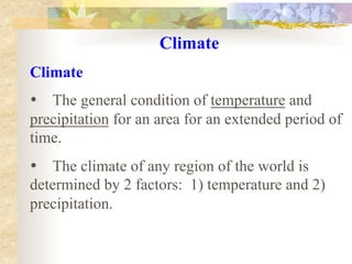 Climate
Climate
• The general condition of temperature and
precipitation for an area for an extended period of
time.
• The climate of any region of the world is
determined by 2 factors: 1) temperature and 2)
precipitation.

 