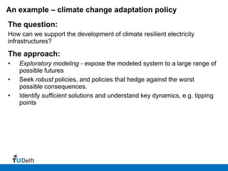 An example – climate change adaptation policy
The question:
How can we support the development of climate resilient electricity
infrastructures?

The approach:
•   Exploratory modeling - expose the modeled system to a large range of
    possible futures
•   Seek robust policies, and policies that hedge against the worst
    possible consequences.
•   Identify sufficient solutions and understand key dynamics, e.g. tipping
    points
 