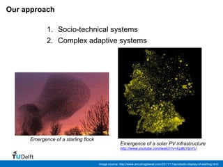 Our approach

            1. Socio-technical systems
            2. Complex adaptive systems




     Emergence of a starling flock
                                                    Emergence of a solar PV infrastructure
                                                    http://www.youtube.com/watch?v=lcpBz7qri1U



                                     Image source: http://www.amusingplanet.com/2011/11/acrobatic-display-of-starling.html
 