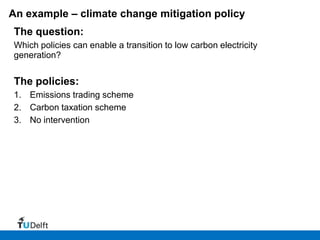 An example – climate change mitigation policy
The question:
Which policies can enable a transition to low carbon electricity
generation?


The policies:
1. Emissions trading scheme
2. Carbon taxation scheme
3. No intervention
 