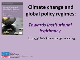 Climate change and
global policy regimes:
Towards institutional
legitimacy
Edited by
Timothy Cadman
UNU Institute for Ethics Governance and Law
Griffith University
International Political Economy Series
Climate Change and
Global Policy Regimes
Towards Institutional Legitimacy
Edited by
Timothy Cadman
ClimateChangeandGlobalPolicyRegimes
http://globalclimatechangepolicy.org
 