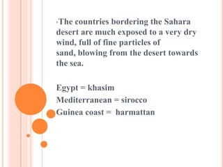 •The countries bordering the Sahara
desert are much exposed to a very dry
wind, full of fine particles of
sand, blowing from the desert towards
the sea.
Egypt = khasim
Mediterranean = sirocco
Guinea coast = harmattan
 