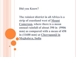 Did you Know?
The rainiest district in all Africa is a
strip of coastland west of Mount
Cameroon, where there is a mean
annual rainfall of about 390 in (9906
mm) as compared with a mean of 458
in (11600 mm) at Cherrapunji in
Meghalaya, India
 
