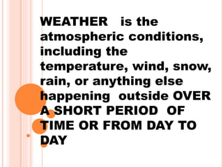 WEATHER is the
atmospheric conditions,
including the
temperature, wind, snow,
rain, or anything else
happening outside OVER
A SHORT PERIOD OF
TIME OR FROM DAY TO
DAY
 