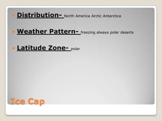    Distribution-   North America Arctic Antarctica



   Weather Pattern-           freezing always polar deserts



   Latitude Zone-     polar




Ice Cap
 
