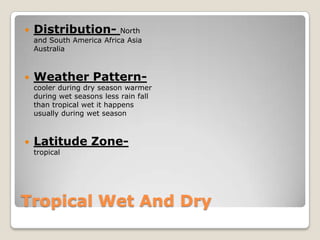    Distribution-          North
    and South America Africa Asia
    Australia



   Weather Pattern-
    cooler during dry season warmer
    during wet seasons less rain fall
    than tropical wet it happens
    usually during wet season



   Latitude Zone-
    tropical




Tropical Wet And Dry
 