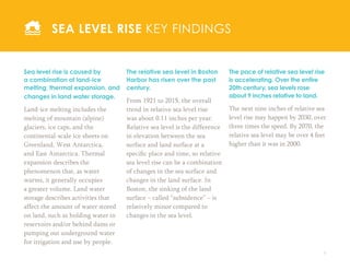 8
The relative sea level in Boston
Harbor has risen over the past
century.
From 1921 to 2015, the overall
trend in relative sea level rise
was about 0.11 inches per year.
Relative sea level is the difference
in elevation between the sea
surface and land surface at a
specific place and time, so relative
sea level rise can be a combination
of changes in the sea surface and
changes in the land surface. In
Boston, the sinking of the land
surface – called “subsidence” – is
relatively minor compared to
changes in the sea level.
SEA LEVEL RISE KEY FINDINGS
The pace of relative sea level rise
is accelerating. Over the entire
20th century, sea levels rose
about 9 inches relative to land.
The next nine inches of relative sea
level rise may happen by 2030, over
three times the speed. By 2070, the
relative sea level may be over 4 feet
higher than it was in 2000.
Sea level rise is caused by
a combination of land-ice
melting, thermal expansion, and
changes in land water storage.
Land-ice melting includes the
melting of mountain (alpine)
glaciers, ice caps, and the
continental-scale ice sheets on
Greenland, West Antarctica,
and East Antarctica. Thermal
expansion describes the
phenomenon that, as water
warms, it generally occupies
a greater volume. Land water
storage describes activities that
affect the amount of water stored
on land, such as holding water in
reservoirs and/or behind dams or
pumping out underground water
for irrigation and use by people.
 