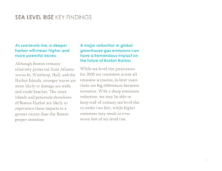 9
As sea levels rise, a deeper
harbor will mean higher and
more powerful waves.
Although Boston remains
relatively protected from Atlantic
waves by Winthrop, Hull, and the
Harbor Islands, stronger waves are
more likely to damage sea walls
and erode beaches. The outer
islands and peninsula shorelines
of Boston Harbor are likely to
experience these impacts to a
greater extent than the Boston
proper shoreline.
A major reduction in global
greenhouse gas emissions can
have a tremendous impact on
the future of Boston Harbor.
While sea level rise projections
for 2030 are consistent across all
emission scenarios, in later years
there are big differences between
scenarios. With a sharp emissions
reduction, we may be able to
keep end-of-century sea level rise
to under two feet, while higher
emissions may result in over
seven feet of sea level rise.
SEA LEVEL RISE KEY FINDINGS
 