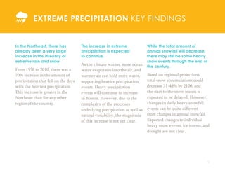 12
In the Northeast, there has
already been a very large
increase in the intensity of
extreme rain and snow.
From 1958 to 2010, there was a
70% increase in the amount of
precipitation that fell on the days
with the heaviest precipitation.
This increase is greater in the
Northeast than for any other
region of the country.
EXTREME PRECIPITATION KEY FINDINGS
The increase in extreme
precipitation is expected
to continue.
As the climate warms, more ocean
water evaporates into the air, and
warmer air can hold more water,
supporting heavier precipitation
events. Heavy precipitation
events will continue to increase
in Boston. However, due to the
complexity of the processes
underlying precipitation as well as
natural variability, the magnitude
of this increase is not yet clear.
While the total amount of
annual snowfall will decrease,
there may still be some heavy
snow events through the end of
the century.
Based on regional projections,
total snow accumulations could
decrease 31-48% by 2100, and
the start to the snow season is
expected to be delayed. However,
changes in daily heavy snowfall
events can be quite different
from changes in annual snowfall.
Expected changes to individual
heavy snow events, ice storms, and
drought are not clear.
 