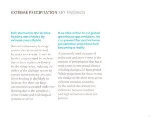 13
Both stormwater and riverine
flooding are affected by
extreme precipitation.
Boston’s stormwater drainage
system may be overwhelmed
by major rain events. It may be
further compromised by sea level
rise as drain outlets are flooded
by the rising ocean, reducing the
ability of the drainage system to
convey stormwater to the coast.
River flooding is also likely to
increase, but there are large
uncertainties associated with river
flooding due to the complexity
of the climate and hydrological
systems involved.
If we take action to cut global
greenhouse gas emissions, we
can prevent the most extreme
precipitation projections from
becoming a reality.
A commonly used measure of
major rain and snow events is the
amount of precipitation that has at
most a one-in-ten annual chance
of falling during a 24-hour period.
While projections for these events
are similar in the short term across
different emission scenarios,
by the end of the century the
difference between medium
and high scenarios is about ten
percent.
EXTREME PRECIPITATION KEY FINDINGS
 