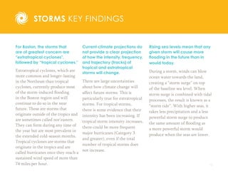 15
STORMS KEY FINDINGS
For Boston, the storms that
are of greatest concern are
“extratropical cyclones”,
followed by “tropical cyclones.”
Extratropical cyclones, which are
more common and longer-lasting
in the Northeast than tropical
cyclones, currently produce most
of the storm-induced flooding
in the Boston region and will
continue to do so in the near
future. These are storms that
originate outside of the tropics and
are sometimes called nor’easters.
They can form during any time of
the year but are most prevalent in
the extended cold-season months.
Tropical cyclones are storms that
originate in the tropics and are
called hurricanes once they reach a
sustained wind speed of more than
74 miles per hour.
Current climate projections do
not provide a clear projection
of how the intensity, frequency,
and trajectory (tracks) of
tropical and extratropical
storms will change.
There are large uncertainties
about how climate change will
affect future storms. This is
particularly true for extratropical
storms. For tropical storms,
there is some evidence that their
intensity has been increasing. If
tropical storm intensity increases,
there could be more frequent
major hurricanes (Category 3
and greater), even if the total
number of tropical storms does
not increase.
Rising sea levels mean that any
given storm will cause more
flooding in the future than in
would today.
During a storm, winds can blow
ocean water towards the land,
creating a “storm surge” on top
of the baseline sea level. When
storm surge is combined with tidal
processes, the result is known as a
“storm tide”. With higher seas, it
takes less precipitation and a less
powerful storm surge to produce
the same amount of flooding as
a more powerful storm would
produce when the seas are lower.
 