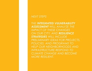 NEXT STEPS
THE INTEGRATED VULNERABILITY
ASSESSMENT WILL ANALYZE THE
IMPACT OF THESE CHANGES
ON OUR CITY, AND RESILIENCE
STRATEGIES WILL INCLUDE
PRELIMINARY IDEAS FOR PROJECTS,
POLICIES, AND PROGRAMS TO
HELP OUR NEIGHBORHOODS AND
INFRASTRUCTURE RESPOND TO
CLIMATE CHANGE AND BECOME
MORE RESILIENT.
 