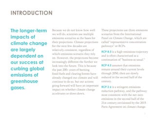 2
Because we do not know how well
we will do, scientists use multiple
emissions scenarios as the bases for
their projections. Climate projections
for the next few decades are
relatively consistent, regardless of
which emissions scenario they rely
on. However, the projections become
increasingly different the further we
look into the future. This is because
the past 200+ years of burning
fossil fuels and clearing forests have
already changed our climate and will
continue to do so, but our actions
going forward will have an important
impact on whether climate change
accelerates or slows down.
These projections use three emissions
scenarios from the International
Panel on Climate Change, which are
called “representative concentration
pathways” or RCPs.
RCP 8.5 is a high-emissions trajectory
and is often characterized as a
continuation of “business as usual.”
RCP 4.5 assumes that emissions
remain around their current levels
through 2050, then are slowly
reduced in the second half of the
century.
RCP 2.6 is a stringent emissions
reduction pathway, and the pathway
most consistent with the net-zero
emissions in the second half of the
21st century envisioned by the 2015
Paris Agreement on climate change.
INTRODUCTION
The longer-term
impacts of
climate change
are largely
dependent on
our success at
curbing global
emissions of
greenhouse
gases.
 