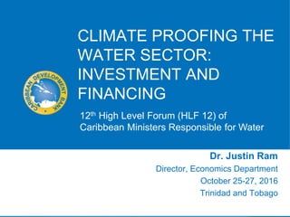 CLIMATE PROOFING THE
WATER SECTOR:
INVESTMENT AND
FINANCING
Dr. Justin Ram
Director, Economics Department
October 25-27, 2016
Trinidad and Tobago
12th High Level Forum (HLF 12) of
Caribbean Ministers Responsible for Water
 