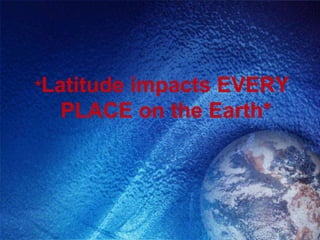 *Latitude
       impacts EVERY
  PLACE on the Earth*
 