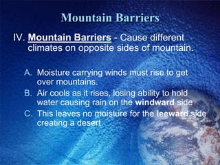 Mountain Barriers
IV. Mountain Barriers - Cause different
    climates on opposite sides of mountain.

  A. Moisture carrying winds must rise to get
     over mountains.
  B. Air cools as it rises, losing ability to hold
     water causing rain on the windward side
  C. This leaves no moisture for the leeward side
     creating a desert.
 