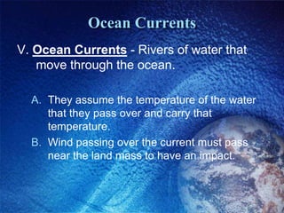 Ocean Currents
V. Ocean Currents - Rivers of water that
   move through the ocean.

  A. They assume the temperature of the water
     that they pass over and carry that
     temperature.
  B. Wind passing over the current must pass
     near the land mass to have an impact.
 