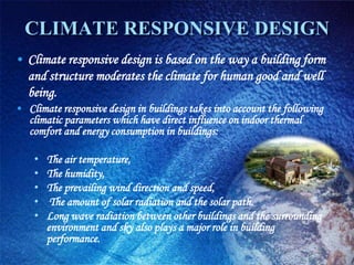 CLIMATE RESPONSIVE DESIGN
• Climate responsive design is based on the way a building form
  and structure moderates the climate for human good and well
  being.
• Climate responsive design in buildings takes into account the following
  climatic parameters which have direct influence on indoor thermal
  comfort and energy consumption in buildings:

    •   The air temperature,
    •   The humidity,
    •   The prevailing wind direction and speed,
    •    The amount of solar radiation and the solar path.
    •   Long wave radiation between other buildings and the surrounding
        environment and sky also plays a major role in building
        performance.
 