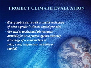 PROJECT CLIMATE EVALUATION


• Every project starts with a careful evaluation
  of what a project’s climate capital provides.
• We need to understand the resources
  available for us to protect against and take
  advantage of – whether that is
  solar, wind, temperature, humidity or
  rainfall.
 
