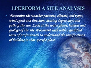 1.PERFORM A SITE ANALYSIS
• Determine the weather patterns, climate, soil types,
  wind speed and direction, heating degree days and
  path of the sun. Look at the water flows, habitat and
  geology of the site. Document each with a qualified
  team of professionals to understand the ramifications
  of building in that specific place.
 