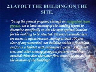 2.LAYOUT THE BUILDING ON THE
            SITE.
• Using the general program, through an integrative team
  process, use a basic massing of the building layout to
  determine specifically on site the most optimal location
  for the building to be situated. Factors to consider here
  are access to infrastructure, staying at least 100 feet
  clear of any watershed, not building within a floodplain
  and/or in a habitat with endangered species. Ask: what
  trees and other existing geological features should be
  avoided? How does the water flow across the site dictate
  the location of the building?
 