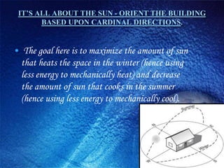 IT’S ALL ABOUT THE SUN - ORIENT THE BUILDING
       BASED UPON CARDINAL DIRECTIONS.


• The goal here is to maximize the amount of sun
  that heats the space in the winter (hence using
  less energy to mechanically heat) and decrease
  the amount of sun that cooks in the summer
  (hence using less energy to mechanically cool).
 