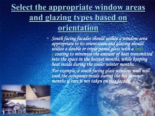 Select the appropriate window areas
     and glazing types based on
             orientation
        • South facing facades should utilize a window area
          appropriate to its orientation and glazing should
          utilize a double or triple paned glass with a low-
          e coating to minimize the amount of heat transmitted
          into the space in the hottest months, while keeping
          heat inside during the cooler winter months.
        • For example, a south facing glass window wall will
          cook the occupants inside during the hot summer
          months if care is not taken on this façade.
 