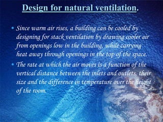 Design for natural ventilation.

• Since warm air rises, a building can be cooled by
  designing for stack ventilation by drawing cooler air
  from openings low in the building, while carrying
  heat away through openings in the top of the space.
• The rate at which the air moves is a function of the
  vertical distance between the inlets and outlets, their
  size and the difference in temperature over the height
  of the room.
 