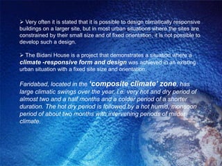  Very often it is stated that it is possible to design climatically responsive
buildings on a larger site, but in most urban situations where the sites are
constrained by their small size and of fixed orientation, it is not possible to
develop such a design.

 The Bidani House is a project that demonstrates a situation where a
climate -responsive form and design was achieved in an existing
urban situation with a fixed site size and orientation.

Faridabad, located in the ‘composite climate’ zone, has
large climatic swings over the year, i.e. very hot and dry period of
almost two and a half months and a colder period of a shorter
duration. The hot dry period is followed by a hot humid, monsoon
period of about two months with intervening periods of milder
climate.
 