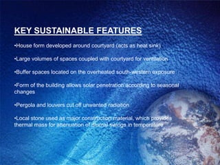 KEY SUSTAINABLE FEATURES
•House form developed around courtyard (acts as heat sink)

•Large volumes of spaces coupled with courtyard for ventilation

•Buffer spaces located on the overheated south-western exposure

•Form of the building allows solar penetration according to seasonal
changes

•Pergola and louvers cut off unwanted radiation

•Local stone used as major construction material, which provides
thermal mass for attenuation of diurnal swings in temperature
 