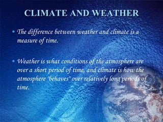 CLIMATE AND WEATHER
• The difference between weather and climate is a
  measure of time.

• Weather is what conditions of the atmosphere are
  over a short period of time, and climate is how the
  atmosphere "behaves" over relatively long periods of
  time.
 