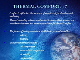 THERMAL COMFORT. . ?
   Comfort is defined as the sensation of complete physical and mental
    well being.
   Thermal neutrality, where an individual desires neither a warmer nor
    a colder environment, is a necessary condition for thermal comfort.

   The factors affecting comfort are divided into personal variables:
              activity
              Clothing
   and environmental variables,
               air temperature,
              mean radiant temperature
              air velocity
               air humidity
 