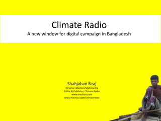 Climate Radio
A new window for digital campaign in Bangladesh




                   Shahjahan Siraj
                 Director, Machizo Multimedia
                Editor & Publisher, Climate Radio
                       www.machizo.com
                www.machizo.com/climateradio
 