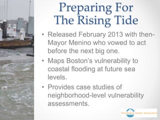Preparing For
The Rising Tide
• Released February 2013 with then-
Mayor Menino who vowed to act
before the next big one.
• Maps Boston’s vulnerability to
coastal flooding at future sea
levels.
• Provides case studies of
neighborhood-level vulnerability
assessments.
 