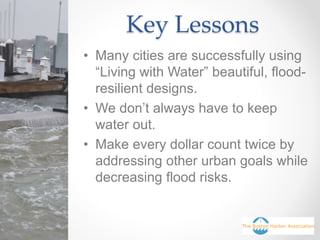 Key Lessons
• Many cities are successfully using
“Living with Water” beautiful, flood-
resilient designs.
• We don’t always have to keep
water out.
• Make every dollar count twice by
addressing other urban goals while
decreasing flood risks.
 